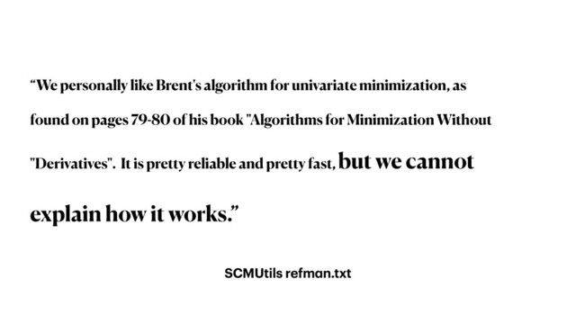 SCMUtils refman.txt
“We personally like Brent's algorithm for univariate minimization, as
found on pages 79-80 of his book "Algorithms for Minimization Without
"Derivatives". It is pretty reliable and pretty fast, but we cannot
explain how it works.”
