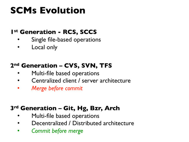 1st Generation - RCS, SCCS
• Single ﬁle-based operations
• Local only
2nd Generation – CVS, SVN, TFS
• Multi-ﬁle based operations
• Centralized client / server architecture
• Merge before commit
3rd Generation – Git, Hg, Bzr, Arch
• Multi-ﬁle based operations
• Decentralized / Distributed architecture
• Commit before merge
SCMs Evolution
