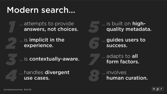 @creativenewman #IAC19
1
2
3
4
5
6
7
8
Modern search…
… is implicit in the
experience.
… attempts to provide
answers, not choices.
… is contextually-aware.
… handles divergent 
use cases.
… guides users to 
success.
… is built on high- 
quality metadata.
… adapts to all 
form factors.
… involves 
human curation.
