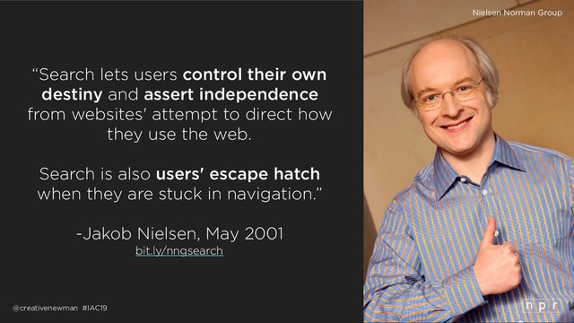 @creativenewman #IAC19
“Search lets users control their own
destiny and assert independence
from websites' attempt to direct how
they use the web.
Search is also users' escape hatch
when they are stuck in navigation.”
 
-Jakob Nielsen, May 2001
bit.ly/nngsearch
Nielsen Norman Group

