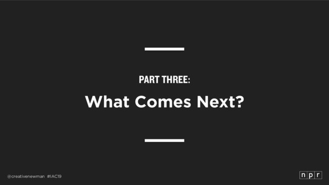 @creativenewman #IAC19
PART THREE:
What Comes Next?
