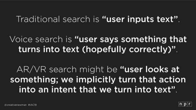 @creativenewman #IAC19
Traditional search is “user inputs text”.
 
Voice search is “user says something that
turns into text (hopefully correctly)”.
 
AR/VR search might be “user looks at
something; we implicitly turn that action
into an intent that we turn into text”.
