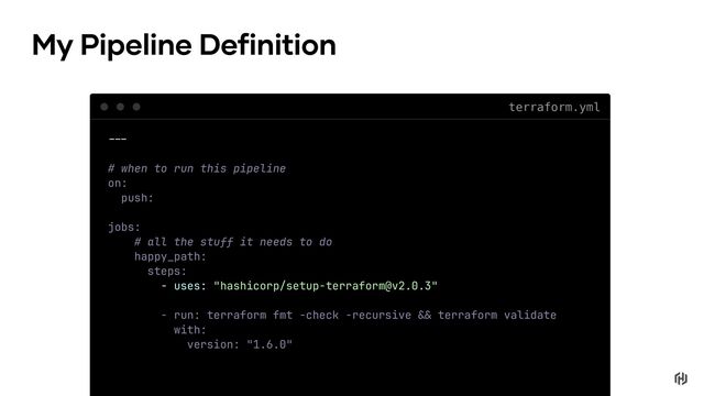 terraform.yml
My Pipeline Definition
!!"
# when to run this pipeline
on:
push:
jobs:
# all the stuff it needs to do
happy_path:
steps:
- uses: "hashicorp/setup-terraform@v2.0.3"
- run: terraform fmt -check -recursive !# terraform validate
with:
version: "1.6.0"
