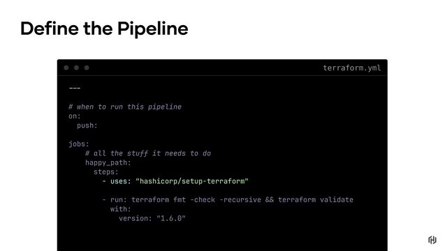 terraform.yml
!!"
# when to run this pipeline
on:
push:
jobs:
# all the stuff it needs to do
happy_path:
steps:
- uses: "hashicorp/setup-terraform"
- run: terraform fmt -check -recursive !# terraform validate
with:
version: "1.6.0"
Define the Pipeline
