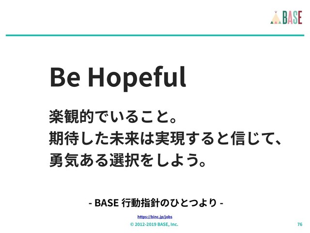 © - BASE, Inc.
Be Hopeful
楽観的でいること。
期待した未来は実現すると信じて、
勇気ある選択をしよう。
https://binc.jp/jobs
- BASE ⾏動指針のひとつより -
