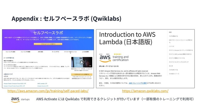 Appendix : セルフペースラボ (Qwiklabs)
https://amazon.qwiklabs.com/
https://aws.amazon.com/jp/training/self-paced-labs/
AWS Activate には Qwiklabs で利⽤できるクレジットが付いています（⼀部有償のトレーニングで利⽤可）
