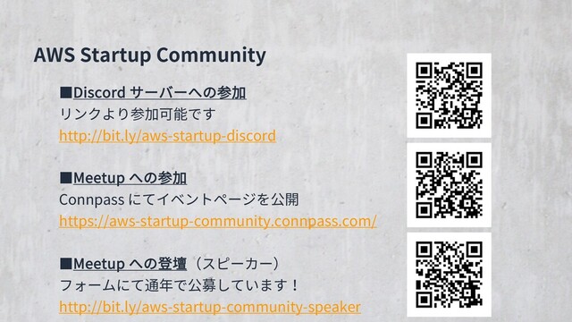 AWS Startup Community
■Discord サーバーへの参加
リンクより参加可能です
http://bit.ly/aws-startup-discord
■Meetup への参加
Connpass にてイベントページを公開
https://aws-startup-community.connpass.com/
■Meetup への登壇（スピーカー）
フォームにて通年で公募しています！
http://bit.ly/aws-startup-community-speaker
