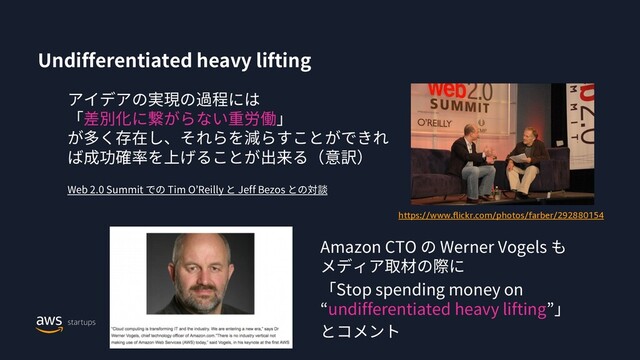 Undifferentiated heavy lifting
アイデアの実現の過程には
「差別化に繋がらない重労働」
が多く存在し、それらを減らすことができれ
ば成功確率を上げることが出来る（意訳）
Web 2.0 Summit での Tim O’Reilly と Jeff Bezos との対談
https://www.flickr.com/photos/farber/292880154
Amazon CTO の Werner Vogels も
メディア取材の際に
「Stop spending money on
“undifferentiated heavy lifting”」
とコメント

