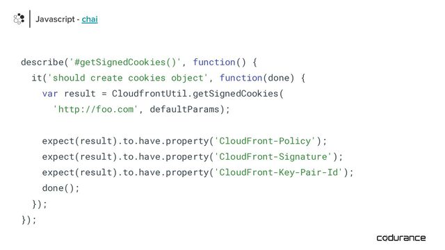describe('#getSignedCookies()', function() {
it('should create cookies object', function(done) {
var result = CloudfrontUtil.getSignedCookies(
'http://foo.com', defaultParams);
expect(result).to.have.property('CloudFront-Policy');
expect(result).to.have.property('CloudFront-Signature');
expect(result).to.have.property('CloudFront-Key-Pair-Id');
done();
});
});
Javascript - chai
