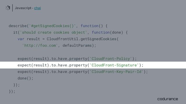 describe('#getSignedCookies()', function() {
it('should create cookies object', function(done) {
var result = CloudfrontUtil.getSignedCookies(
'http://foo.com', defaultParams);
expect(result).to.have.property('CloudFront-Policy');
expect(result).to.have.property('CloudFront-Signature');
expect(result).to.have.property('CloudFront-Key-Pair-Id');
done();
});
});
Javascript - chai
