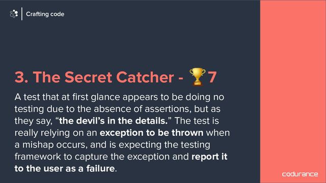 3. The Secret Catcher - 🏆7
A test that at ﬁrst glance appears to be doing no
testing due to the absence of assertions, but as
they say, “the devil’s in the details.” The test is
really relying on an exception to be thrown when
a mishap occurs, and is expecting the testing
framework to capture the exception and report it
to the user as a failure.
Crafting code
