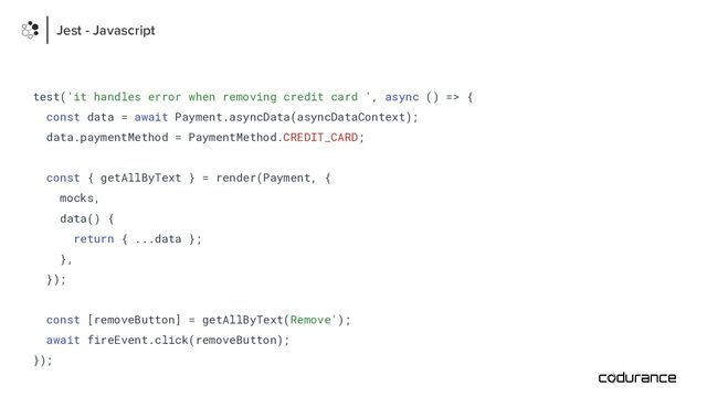 test('it handles error when removing credit card ', async () => {
const data = await Payment.asyncData(asyncDataContext);
data.paymentMethod = PaymentMethod.CREDIT_CARD;
const { getAllByText } = render(Payment, {
mocks,
data() {
return { ...data };
},
});
const [removeButton] = getAllByText(Remove');
await fireEvent.click(removeButton);
});
Jest - Javascript
