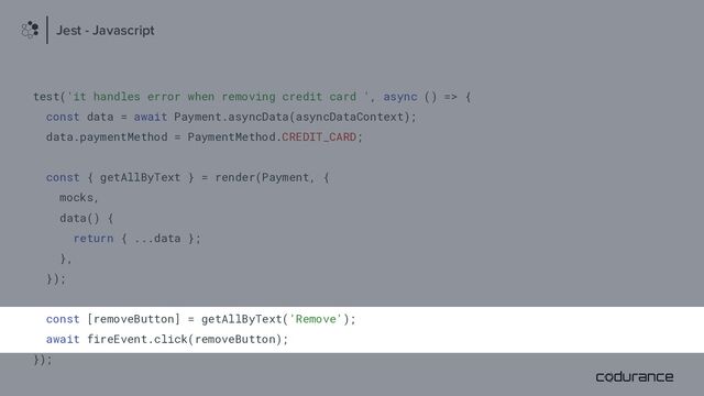 test('it handles error when removing credit card ', async () => {
const data = await Payment.asyncData(asyncDataContext);
data.paymentMethod = PaymentMethod.CREDIT_CARD;
const { getAllByText } = render(Payment, {
mocks,
data() {
return { ...data };
},
});
const [removeButton] = getAllByText('Remove');
await fireEvent.click(removeButton);
});
Jest - Javascript
