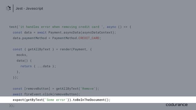 test('it handles error when removing credit card ', async () => {
const data = await Payment.asyncData(asyncDataContext);
data.paymentMethod = PaymentMethod.CREDIT_CARD;
const { getAllByText } = render(Payment, {
mocks,
data() {
return { ...data };
},
});
const [removeButton] = getAllByText('Remove');
await fireEvent.click(removeButton);
expect(getByText('Some error')).toBeInTheDocument();
});
Jest - Javascript
