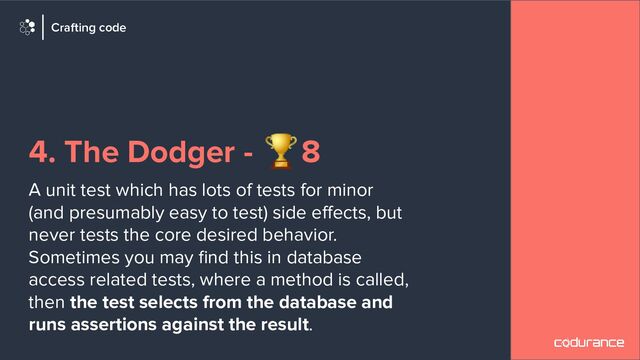 4. The Dodger - 🏆8
A unit test which has lots of tests for minor
(and presumably easy to test) side eﬀects, but
never tests the core desired behavior.
Sometimes you may ﬁnd this in database
access related tests, where a method is called,
then the test selects from the database and
runs assertions against the result.
Crafting code
