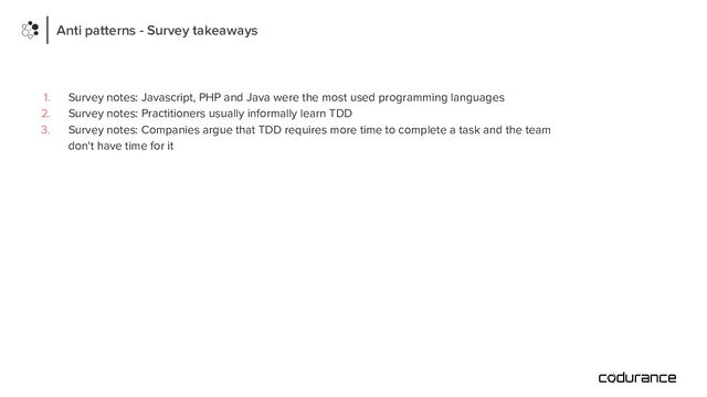 Anti patterns - Survey takeaways
1. Survey notes: Javascript, PHP and Java were the most used programming languages
2. Survey notes: Practitioners usually informally learn TDD
3. Survey notes: Companies argue that TDD requires more time to complete a task and the team
don't have time for it
