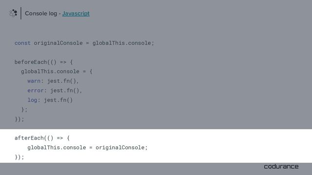const originalConsole = globalThis.console;
beforeEach(() => {
globalThis.console = {
warn: jest.fn(),
error: jest.fn(),
log: jest.fn()
};
});
afterEach(() => {
globalThis.console = originalConsole;
});
Console log - Javascript
