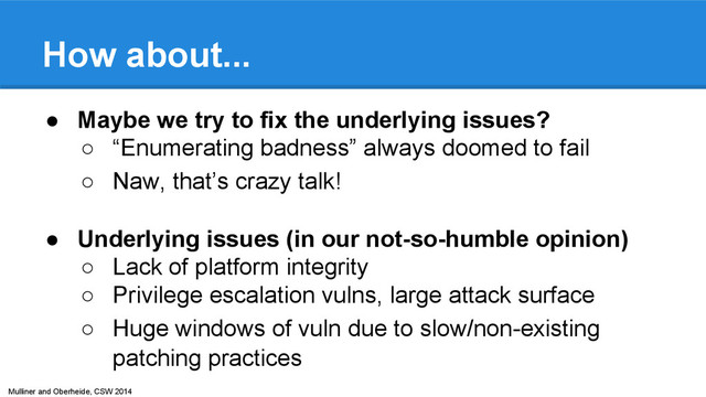 Mulliner and Oberheide, CSW 2014
How about...
● Maybe we try to fix the underlying issues?
○ “Enumerating badness” always doomed to fail
○ Naw, that’s crazy talk!
● Underlying issues (in our not-so-humble opinion)
○ Lack of platform integrity
○ Privilege escalation vulns, large attack surface
○ Huge windows of vuln due to slow/non-existing
patching practices
