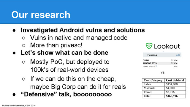 Mulliner and Oberheide, CSW 2014
Our research
● Investigated Android vulns and solutions
○ Vulns in native and managed code
○ More than privesc!
● Let’s show what can be done
○ Mostly PoC, but deployed to
100k’s of real-world devices
○ If we can do this on the cheap,
maybe Big Corp can do it for reals
● “Defensive” talk, booooooooo
vs.
