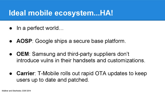 Mulliner and Oberheide, CSW 2014
Ideal mobile ecosystem...HA!
● In a perfect world…
● AOSP: Google ships a secure base platform.
● OEM: Samsung and third-party suppliers don’t
introduce vulns in their handsets and customizations.
● Carrier: T-Mobile rolls out rapid OTA updates to keep
users up to date and patched.
