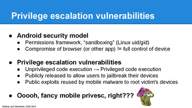 Mulliner and Oberheide, CSW 2014
Privilege escalation vulnerabilities
● Android security model
● Permissions framework, “sandboxing” (Linux uid/gid)
● Compromise of browser (or other app) != full control of device
● Privilege escalation vulnerabilities
● Unprivileged code execution → Privileged code execution
● Publicly released to allow users to jailbreak their devices
● Public exploits reused by mobile malware to root victim's devices
● Ooooh, fancy mobile privesc, right???
