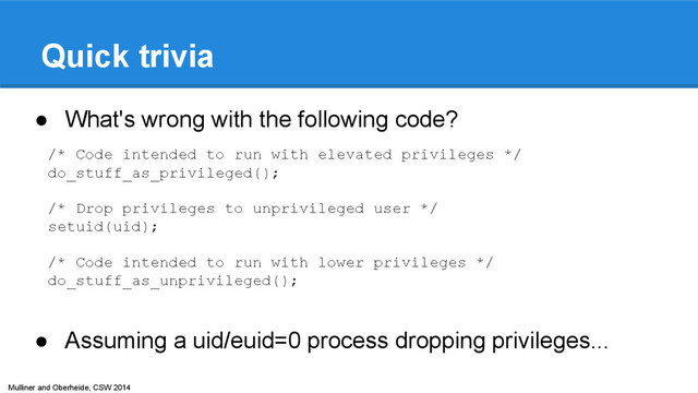 Mulliner and Oberheide, CSW 2014
Quick trivia
● What's wrong with the following code?
● Assuming a uid/euid=0 process dropping privileges...
/* Code intended to run with elevated privileges */
do_stuff_as_privileged();
/* Drop privileges to unprivileged user */
setuid(uid);
/* Code intended to run with lower privileges */
do_stuff_as_unprivileged();
