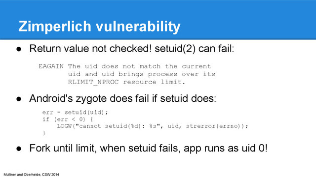 Mulliner and Oberheide, CSW 2014
Zimperlich vulnerability
● Return value not checked! setuid(2) can fail:
● Android's zygote does fail if setuid does:
● Fork until limit, when setuid fails, app runs as uid 0!
EAGAIN The uid does not match the current
uid and uid brings process over its
RLIMIT_NPROC resource limit.
err = setuid(uid);
if (err < 0) {
LOGW("cannot setuid(%d): %s", uid, strerror(errno));
}
