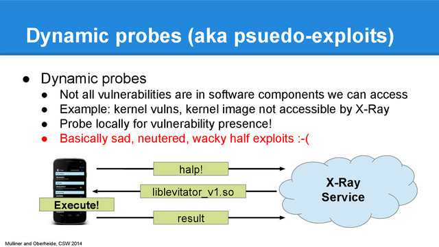 Mulliner and Oberheide, CSW 2014
Dynamic probes (aka psuedo-exploits)
● Dynamic probes
● Not all vulnerabilities are in software components we can access
● Example: kernel vulns, kernel image not accessible by X-Ray
● Probe locally for vulnerability presence!
● Basically sad, neutered, wacky half exploits :-(
halp!
liblevitator_v1.so
Execute!
result
X-Ray
Service
