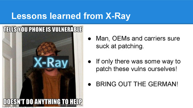 Mulliner and Oberheide, CSW 2014
Lessons learned from X-Ray
● Man, OEMs and carriers sure
suck at patching.
● If only there was some way to
patch these vulns ourselves!
● BRING OUT THE GERMAN!
