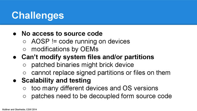 Mulliner and Oberheide, CSW 2014
Challenges
● No access to source code
○ AOSP != code running on devices
○ modifications by OEMs
● Can’t modify system files and/or partitions
○ patched binaries might brick device
○ cannot replace signed partitions or files on them
● Scalability and testing
○ too many different devices and OS versions
○ patches need to be decoupled form source code
