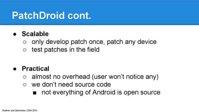 Mulliner and Oberheide, CSW 2014
PatchDroid cont.
● Scalable
○ only develop patch once, patch any device
○ test patches in the field
● Practical
○ almost no overhead (user won’t notice any)
○ we don’t need source code
■ not everything of Android is open source
