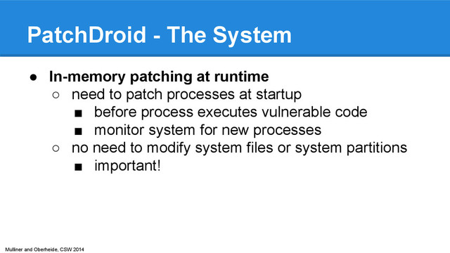 Mulliner and Oberheide, CSW 2014
PatchDroid - The System
● In-memory patching at runtime
○ need to patch processes at startup
■ before process executes vulnerable code
■ monitor system for new processes
○ no need to modify system files or system partitions
■ important!
