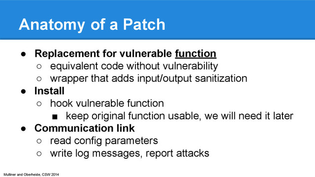 Mulliner and Oberheide, CSW 2014
Anatomy of a Patch
● Replacement for vulnerable function
○ equivalent code without vulnerability
○ wrapper that adds input/output sanitization
● Install
○ hook vulnerable function
■ keep original function usable, we will need it later
● Communication link
○ read config parameters
○ write log messages, report attacks
