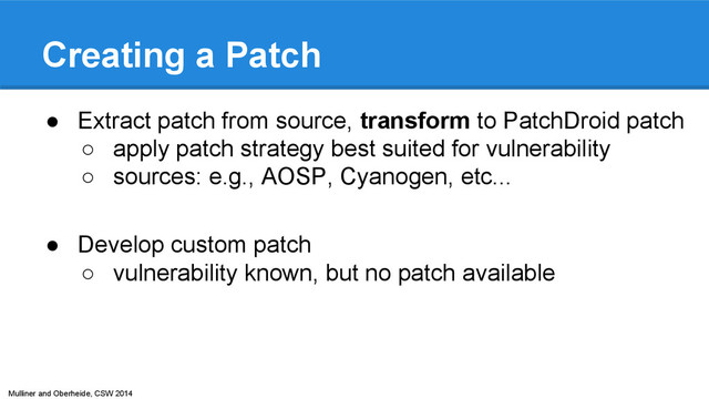 Mulliner and Oberheide, CSW 2014
Creating a Patch
● Extract patch from source, transform to PatchDroid patch
○ apply patch strategy best suited for vulnerability
○ sources: e.g., AOSP, Cyanogen, etc...
● Develop custom patch
○ vulnerability known, but no patch available
