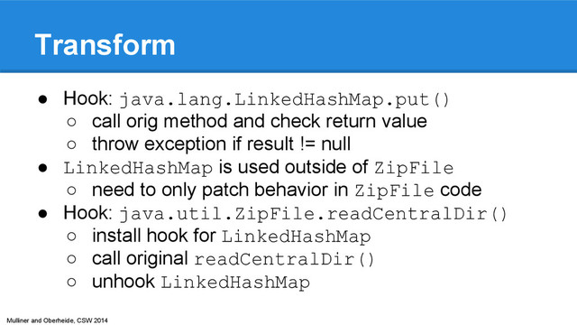 Mulliner and Oberheide, CSW 2014
Transform
● Hook: java.lang.LinkedHashMap.put()
○ call orig method and check return value
○ throw exception if result != null
● LinkedHashMap is used outside of ZipFile
○ need to only patch behavior in ZipFile code
● Hook: java.util.ZipFile.readCentralDir()
○ install hook for LinkedHashMap
○ call original readCentralDir()
○ unhook LinkedHashMap
