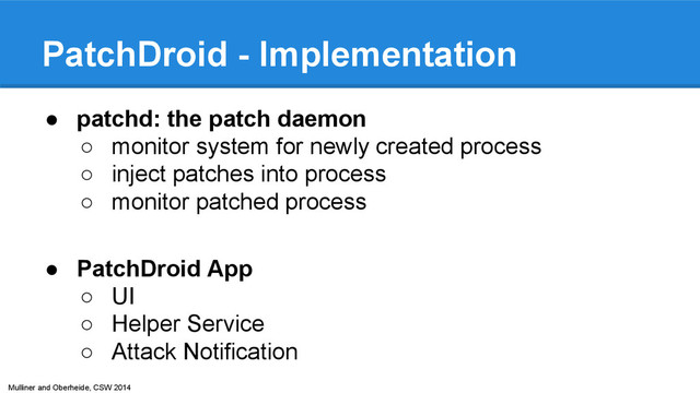 Mulliner and Oberheide, CSW 2014
PatchDroid - Implementation
● patchd: the patch daemon
○ monitor system for newly created process
○ inject patches into process
○ monitor patched process
● PatchDroid App
○ UI
○ Helper Service
○ Attack Notification

