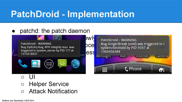 Mulliner and Oberheide, CSW 2014
PatchDroid - Implementation
● patchd: the patch daemon
○ monitor system for newly created process
○ inject patches into process
○ monitor patched process
● PatchDroid App
○ UI
○ Helper Service
○ Attack Notification
