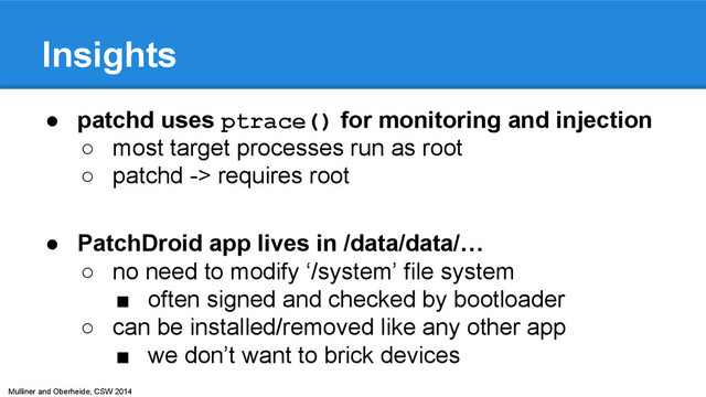 Mulliner and Oberheide, CSW 2014
Insights
● patchd uses ptrace() for monitoring and injection
○ most target processes run as root
○ patchd -> requires root
● PatchDroid app lives in /data/data/…
○ no need to modify ‘/system’ file system
■ often signed and checked by bootloader
○ can be installed/removed like any other app
■ we don’t want to brick devices
