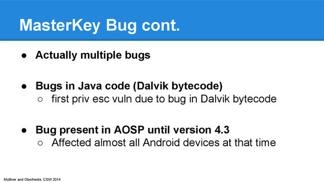 Mulliner and Oberheide, CSW 2014
MasterKey Bug cont.
● Actually multiple bugs
● Bugs in Java code (Dalvik bytecode)
○ first priv esc vuln due to bug in Dalvik bytecode
● Bug present in AOSP until version 4.3
○ Affected almost all Android devices at that time
