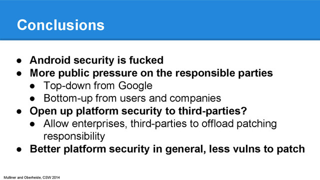 Mulliner and Oberheide, CSW 2014
Conclusions
● Android security is fucked
● More public pressure on the responsible parties
● Top-down from Google
● Bottom-up from users and companies
● Open up platform security to third-parties?
● Allow enterprises, third-parties to offload patching
responsibility
● Better platform security in general, less vulns to patch
