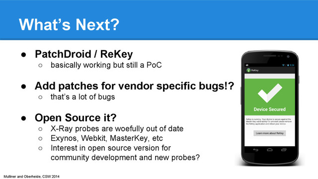 Mulliner and Oberheide, CSW 2014
What’s Next?
● PatchDroid / ReKey
○ basically working but still a PoC
● Add patches for vendor specific bugs!?
○ that’s a lot of bugs
● Open Source it?
○ X-Ray probes are woefully out of date
○ Exynos, Webkit, MasterKey, etc
○ Interest in open source version for
community development and new probes?
