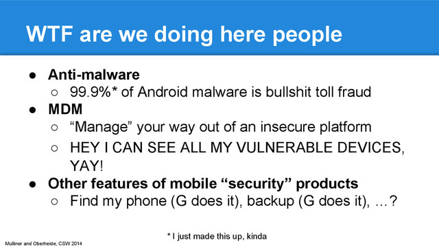 Mulliner and Oberheide, CSW 2014
WTF are we doing here people
● Anti-malware
○ 99.9%* of Android malware is bullshit toll fraud
● MDM
○ “Manage” your way out of an insecure platform
○ HEY I CAN SEE ALL MY VULNERABLE DEVICES,
YAY!
● Other features of mobile “security” products
○ Find my phone (G does it), backup (G does it), …?
* I just made this up, kinda
