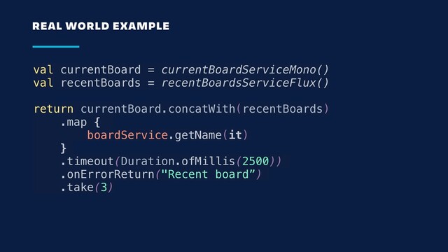 val currentBoard = currentBoardServiceMono()
val recentBoards = recentBoardsServiceFlux()
return currentBoard.concatWith(recentBoards)
.map {
boardService.getName(it)
}
.timeout(Duration.ofMillis(2500))
.onErrorReturn("Recent board”)
.take(3)
REAL WORLD EXAMPLE
