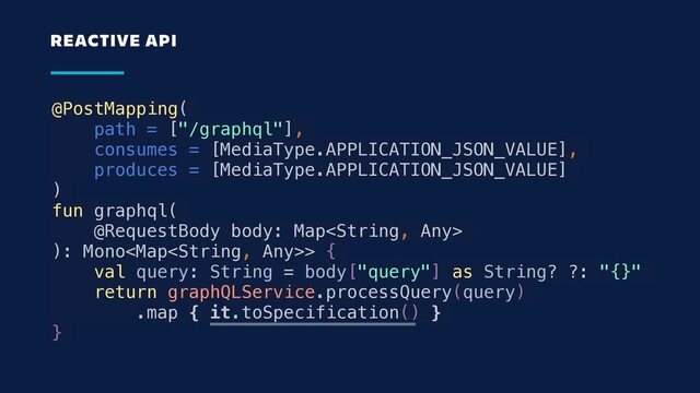 @PostMapping(
path = ["/graphql"],
consumes = [MediaType.APPLICATION_JSON_VALUE],
produces = [MediaType.APPLICATION_JSON_VALUE]
)
fun graphql(
@RequestBody body: Map
): Mono> {
val query: String = body["query"] as String? ?: "{}"
return graphQLService.processQuery(query)
.map { it.toSpecification() }
}
REACTIVE API

