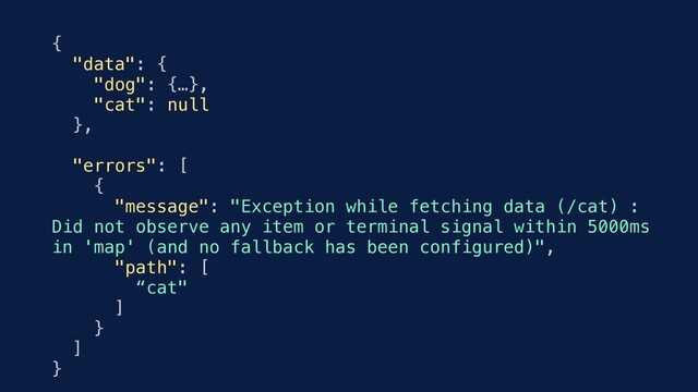 {
"data": {
"dog": {…},
"cat": null
},
"errors": [
{
"message": "Exception while fetching data (/cat) :
Did not observe any item or terminal signal within 5000ms
in 'map' (and no fallback has been configured)",
"path": [
“cat"
]
}
]
}
