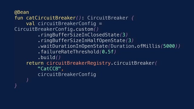 @Bean
fun catCircuitBreaker(): CircuitBreaker {
val circuitBreakerConfig =
CircuitBreakerConfig.custom()
.ringBufferSizeInClosedState(3)
.ringBufferSizeInHalfOpenState(3)
.waitDurationInOpenState(Duration.ofMillis(5000))
.failureRateThreshold(0.5f)
.build()
return circuitBreakerRegistry.circuitBreaker(
"CatCCB",
circuitBreakerConfig
)
}
