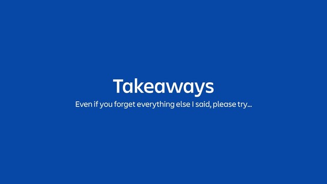 Takeaways
Even if you forget everything else I said, please try…
