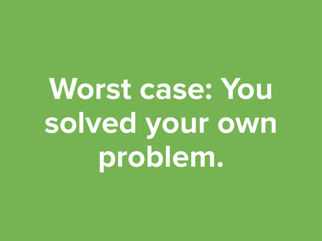 Worst case: You
solved your own
problem.
