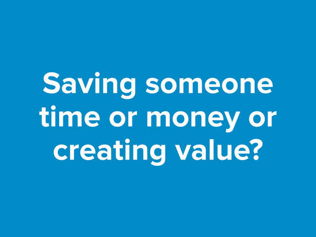 Saving someone
time or money or
creating value?
