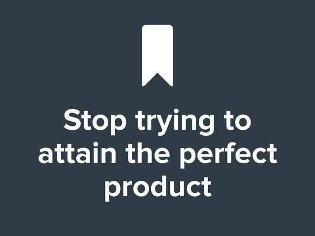 Stop trying to
attain the perfect
product

